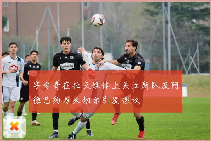字母哥在社交媒体上关注新队友阿德巴约与米切尔引发热议